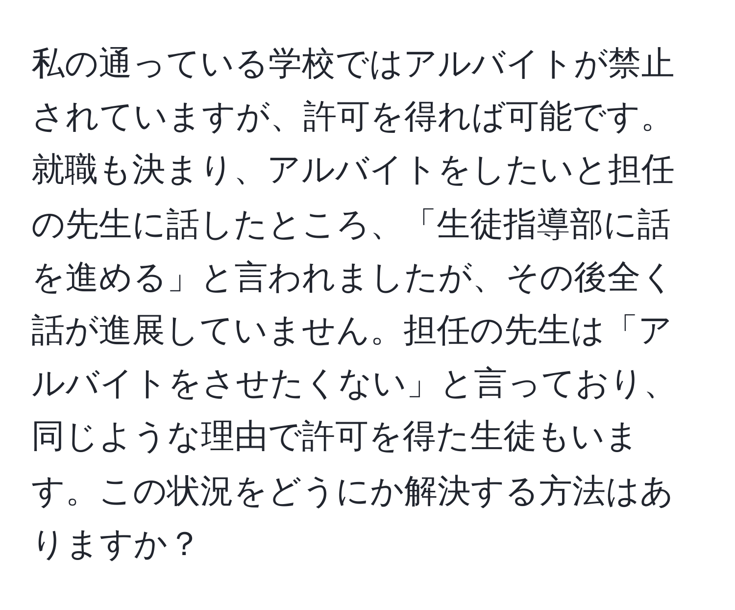 私の通っている学校ではアルバイトが禁止されていますが、許可を得れば可能です。就職も決まり、アルバイトをしたいと担任の先生に話したところ、「生徒指導部に話を進める」と言われましたが、その後全く話が進展していません。担任の先生は「アルバイトをさせたくない」と言っており、同じような理由で許可を得た生徒もいます。この状況をどうにか解決する方法はありますか？