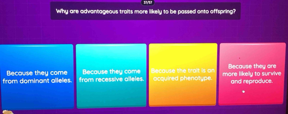 37/57
Why are advantageous traits more likely to be passed onto offspring?
Because they come Because they come Because the trait is an Because they are
from dominant alleles. from recessive alleles. acquired phenotype. more likely to survive and reproduce.