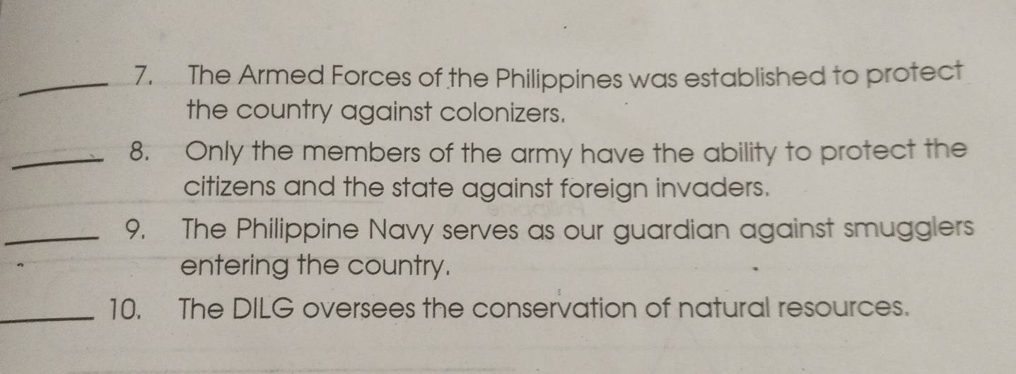 The Armed Forces of the Philippines was established to protect 
the country against colonizers. 
_8. Only the members of the army have the ability to protect the 
citizens and the state against foreign invaders. 
_9. The Philippine Navy serves as our guardian against smugglers 
entering the country. 
_10. The DILG oversees the conservation of natural resources.