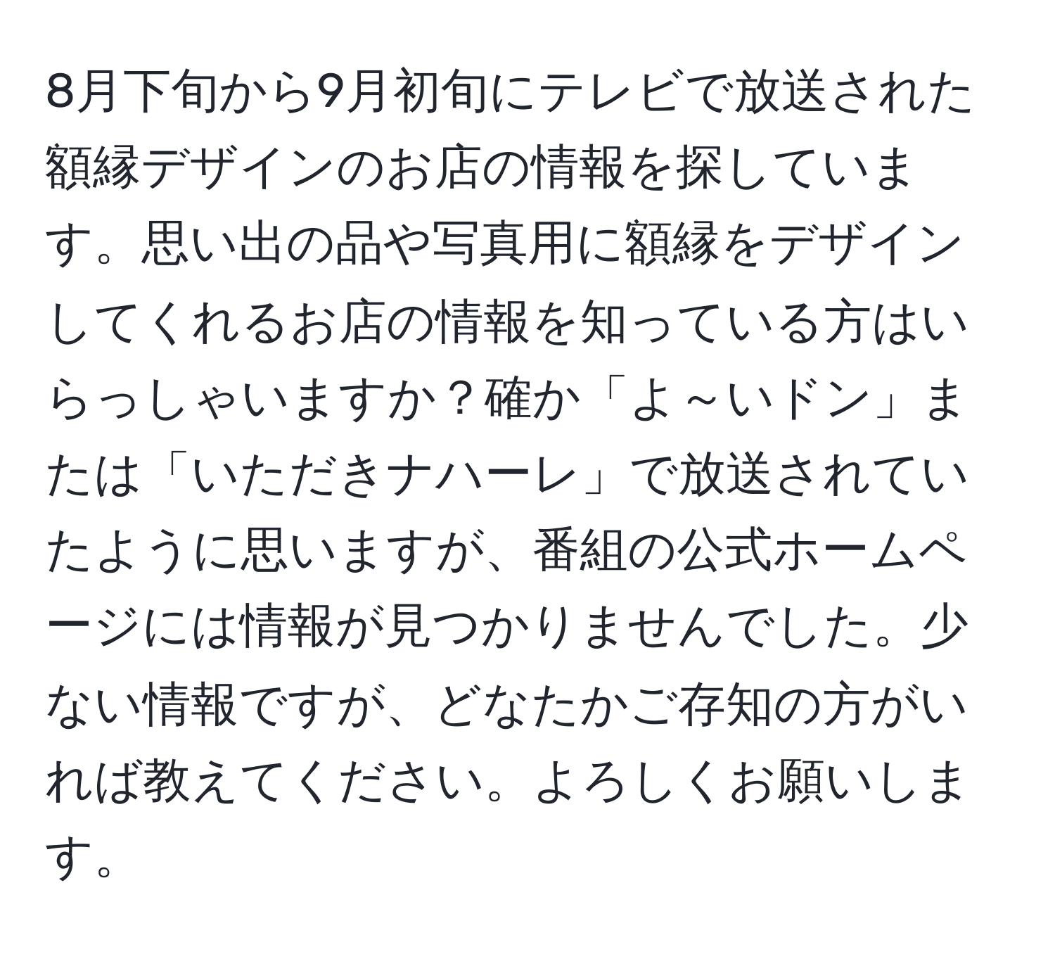 8月下旬から9月初旬にテレビで放送された額縁デザインのお店の情報を探しています。思い出の品や写真用に額縁をデザインしてくれるお店の情報を知っている方はいらっしゃいますか？確か「よ～いドン」または「いただきナハーレ」で放送されていたように思いますが、番組の公式ホームページには情報が見つかりませんでした。少ない情報ですが、どなたかご存知の方がいれば教えてください。よろしくお願いします。