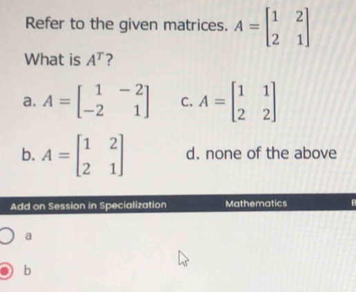 Refer to the given matrices. A=beginbmatrix 1&2 2&1endbmatrix
What is A^T ?
a. A=beginbmatrix 1&-2 -2&1endbmatrix C. A=beginbmatrix 1&1 2&2endbmatrix
b. A=beginbmatrix 1&2 2&1endbmatrix d. none of the above
Add on Session in Specialization Mathematics B
a
b