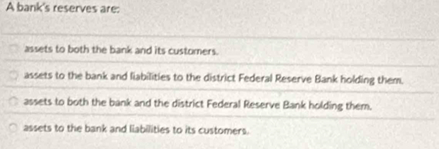 A bank's reserves are:
assets to both the bank and its customers.
assets to the bank and liabilities to the district Federal Reserve Bank holding them.
assets to both the bank and the district Federal Reserve Bank holding them.
assets to the bank and liabilities to its customers.