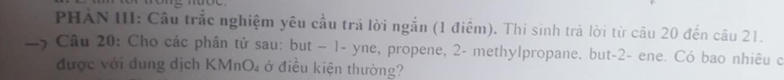 PHÀN III: Câu trắc nghiệm yêu cầu trả lời ngắn (1 điểm). Thí sinh trả lời từ câu 20 đến câu 21. 
Câu 20: Cho các phân tử sau: but - 1 - yne, propene, 2 - methylpropane, but -2 - ene. Có bao nhiêu c 
được với dung dịch KMnO_4 ở điều kiện thường?