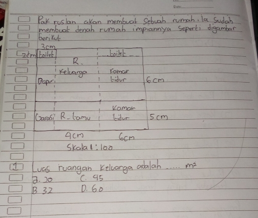 Pak ruslan akan membuat Sebuah rumah, la Sudah
membual denah rumab impiannya seperti digambar
berikul
3 cm
zem boilet Loikel
R.
Keluarga Kamar
Dapr! Lifur 6 cm
Kamar
Garasi Rlamu Lidur 5cm
acm 6cm
Skala 1:100
Luas ruangan Kelcarga adalah m^2
8. 20 C. 95
B 32 D. G0