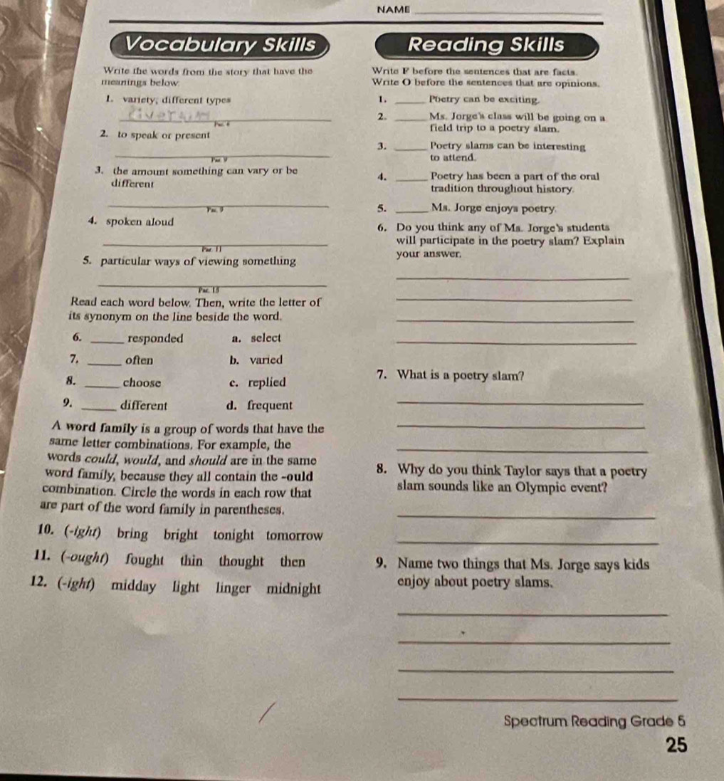 NAME_
Vocabulary Skills Reading Skills
Write the words from the story that have the Write F before the sentences that are facts.
meanings below. Write O before the sentences that are opinions.
1. variety; different types 1. _Poetry can be exciting.
_2. _Ms. Jorge's class will be going on a
field trip to a poetry slam.
_
2. to speak or present _Poetry slams can be interesting
3.
to attend.
3. the amount something can vary or be _Poetry has been a part of the oral
4.
different tradition throughout history
_
5. _Ms. Jorge enjoys poetry
4. spoken aloud 6. Do you think any of Ms. Jorge's students
_will participate in the poetry slam? Explain
5. particular ways of viewing something your answer.
_
_
Read each word below. Then, write the letter of
_
its synonym on the line beside the word._
6. _responded a. select_
7. _often b. varied
8. _choose c. replied
7. What is a poetry slam?
9. _different d. frequent_
A word family is a group of words that have the_
same letter combinations. For example, the_
words could, would, and should are in the same
word family, because they all contain the -ould 8. Why do you think Taylor says that a poetry
combination. Circle the words in each row that
slam sounds like an Olympic event?
are part of the word family in parentheses._
10. (-ight) bring bright tonight tomorrow_
11. (-ought) fought thin thought then 9. Name two things that Ms. Jorge says kids
12. (-ight) midday light linger midnight
enjoy about poetry slams.
_
_
_
_
Spectrum Reading Grade 5
25
