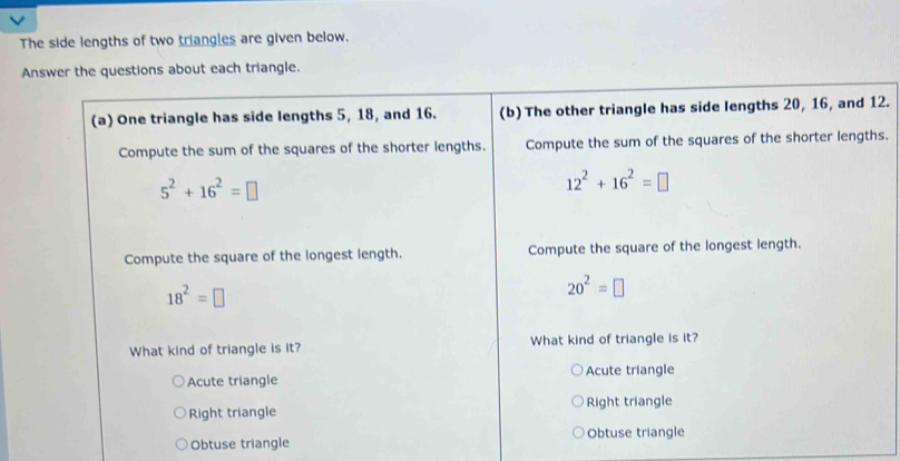 The side lengths of two triangles are given below.
Answer the questions about each triangle.
(a) One triangle has side lengths 5, 18, and 16. (b) The other triangle has side lengths 20, 16, and 12.
Compute the sum of the squares of the shorter lengths. Compute the sum of the squares of the shorter lengths.
5^2+16^2=□
12^2+16^2=□
Compute the square of the longest length. Compute the square of the longest length.
18^2=□
20^2=□
What kind of triangle is it? What kind of triangle is it?
Acute triangle Acute triangle
Right triangle Right triangle
Obtuse triangle Obtuse triangle