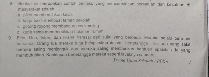 Berikut ini merupakan contoh perilaku yang mencerminkan persatuan dan kesatuan di
masyarakat adalah ....
a. piket membersihkan kelas
b. kerja bakti membuat taman sekolah
c. gotong royong membangun pos kamling
d. kerja sama membersihkan halaman rumah
9. Fina, Dea, Intan, dan Riana berasal dari suku yang berbeda. Mereka selalu bermain
bersama. Orang tua mereka juga hidup rukun dalam hertetangga 'ika ada yang sakit
mereka saling menjenguk dan mereka saling memberikan bantuan apabila ada yang
membutuhkan. Kehidupan bertetangga mereka seperti layaknya saudara.
Tryout Ujian Sekolah / PPKn 2