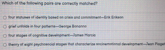 Which of the following pairs are correctly matched?
four statuses of identity based on crisis and commitment—Erik Erikson
grief unfolds in four patterns—George Bonanno
four stages of cognitive development—James Marcia
theory of eight psychosocial stages that characterize socioemotional development—Jean Piaget