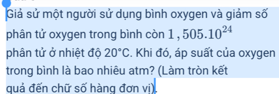 Giả sử một người sử dụng bình oxygen và giảm số 
phân tử oxygen trong bình còn 1 , 505.10^(24)
phân tử ở nhiệt độ 20°C. Khi đó, áp suất của oxygen 
trong bình là bao nhiêu atm? (Làm tròn kết 
quả đến chữ số hàng đơn vi).