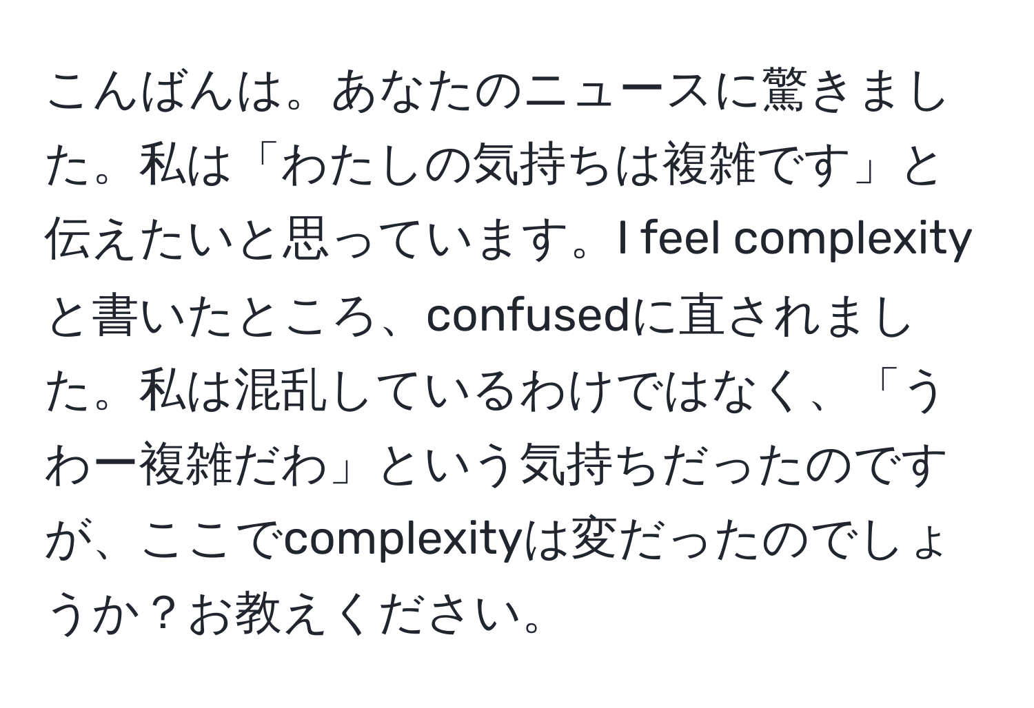 こんばんは。あなたのニュースに驚きました。私は「わたしの気持ちは複雑です」と伝えたいと思っています。I feel complexityと書いたところ、confusedに直されました。私は混乱しているわけではなく、「うわー複雑だわ」という気持ちだったのですが、ここでcomplexityは変だったのでしょうか？お教えください。