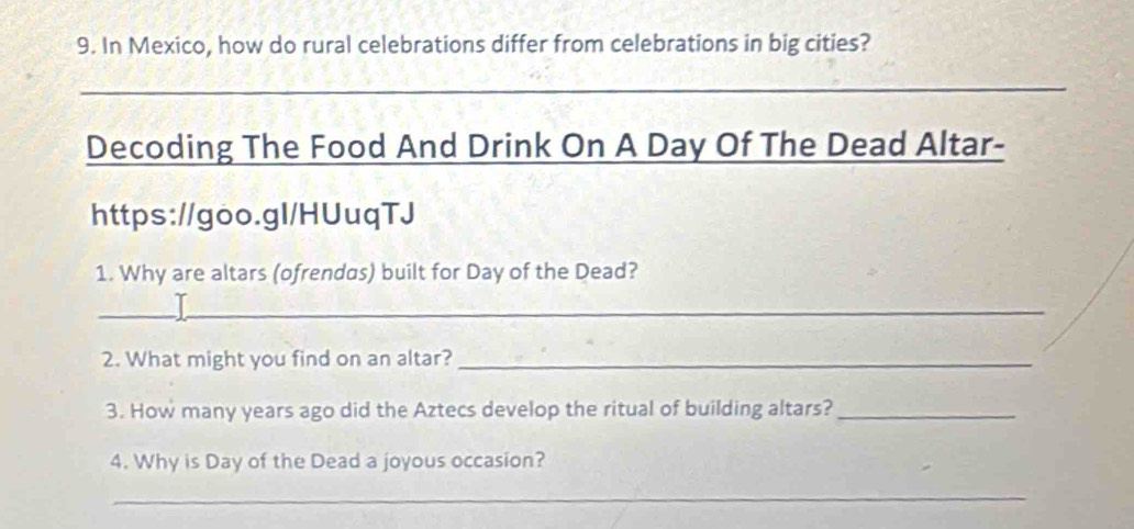 In Mexico, how do rural celebrations differ from celebrations in big cities? 
_ 
Decoding The Food And Drink On A Day Of The Dead Altar- 
https://goo.gl/HUuqTJ 
1. Why are altars (ofrendas) built for Day of the Dead? 
_ 
2. What might you find on an altar?_ 
3. How many years ago did the Aztecs develop the ritual of building altars?_ 
4. Why is Day of the Dead a joyous occasion? 
_