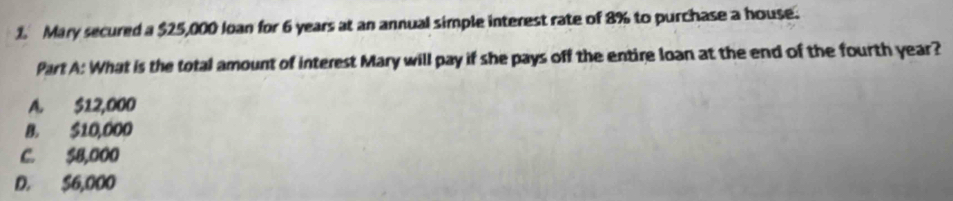 Mary secured a $25,000 Joan for 6 years at an annual simple interest rate of 8% to purchase a house.
Part A: What is the total amount of interest Mary will pay if she pays off the entire loan at the end of the fourth year?
A. $12,000
B. $10,000
C. $8,000
D. S6,000