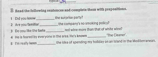 typical_ 
B Read the following sentences and complete them with prepositions. 
1 Did you know _the surprise party? 
2 Are you familiar_ the company's no smoking policy? 
3 Do you like the taste _red wine more than that of white wine? 
4 He is feared by everyone in the area. He's known _'The Cleaner'. 
5 I'm really keen _the idea of spending my holiday on an Island in the Mediterranean.