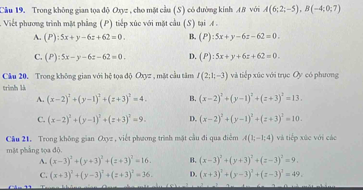 Trong không gian tọa độ Oxyz , cho mặt cầu (S) có đường kính AB với A(6;2;-5),B(-4;0;7)
Viết phương trình mặt phẳng (P) tiếp xúc với mặt cầu (S) tại A .
A. (P):5x+y-6z+62=0. B. (P):5x+y-6z-62=0.
C. (P):5x-y-6z-62=0. D. (P):5x+y+6z+62=0.
Câu 20. Trong không gian với hệ tọa độ Oxyz , mặt cầu tâm I(2;1;-3) và tiếp xúc với trục Oy có phương
trình là
A. (x-2)^2+(y-1)^2+(z+3)^2=4. B. (x-2)^2+(y-1)^2+(z+3)^2=13.
C. (x-2)^2+(y-1)^2+(z+3)^2=9. D. (x-2)^2+(y-1)^2+(z+3)^2=10.
Câu 21. Trong không gian Oxyz , viết phương trình mặt cầu đi qua điểm A(1;-1;4) và tiếp xúc với các
mặt phẳng tọa độ.
A. (x-3)^2+(y+3)^2+(z+3)^2=16. B. (x-3)^2+(y+3)^2+(z-3)^2=9.
C. (x+3)^2+(y-3)^2+(z+3)^2=36. D. (x+3)^2+(y-3)^2+(z-3)^2=49.