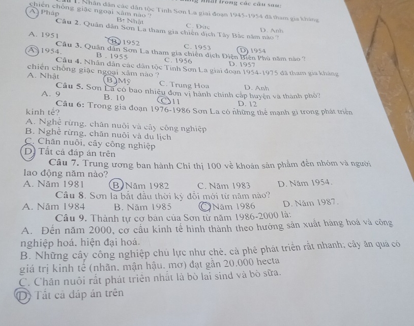 nhất trong các câu sau:
chiến chống giặc ngoại xâm nào ?
T Nhân dân các dân tộc Tinh Sơn La giai đoạn 1945-1954 đã tham gia kháng
A Pháp B: Nhật C. Đức
Câu 2. Quân dân Sơn La tham gia chiến dịch Tây Bắc năm nào ? D. Anh
A. 1951 B)1952 C. 1953 D1954
Câu 3. Quân dân Sơn La tham gia chiến dịch Điện Biên Phủ năm nào ?
A. 1954. B . 1955 C. 1956 D. 1957
Câu 4. Nhân dân các dân tộc Tinh Sơn La giai đoạn 1954-1975 đã tham gia kháng
chiến chồng giặc ngoại xâm nào ?
A. Nhật B)Mỹ C. Trung Hoa D. Anh
Câu 5. Sơn La có bao nhiệu đơn vị hành chính cấp huyện và thành phố?
A. 9 B. 10 O11 D. 12
Câu 6: Trong gia đoạn 1976-1986 Sơn La có những thể mạnh gì trong phát triển
kinh tế?
A. Nghệ rừng, chăn nuôi và cây công nghiệp
B. Nghề rừng, chăn nuôi và du lịch
C. Chăn nuôi, cây công nghiệp
D. Tất cả đáp án trên
Câu 7. Trung ương ban hành Chi thị 100 về khoán sản phẩm đến nhóm và người
lao động năm nào?
A. Năm 1981 B Năm 1982 C. Năm 1983 D. Năm 1954.
Câu 8. Sơn là bắt đầu thời kỳ đổi mới từ năm nào?
A. Năm 1984 B. Năm 1985 Năm 1986 D. Năm 1987.
Câu 9. Thành tự cơ bản của Sơn từ năm 1986-2000 là:
A. Đến năm 2000, cơ cấu kinh tế hình thành theo hướng sản xuất hàng hoá và công
nghiệp hoá, hiện đại hoá.
B. Những cây công nghiệp chủ lực như chè. cà phê phát triển rất nhanh; cây ăn quả có
giá trị kinh tế (nhãn. mận hậu. mơ) đạt gần 20.000 hecta
C. Chăn nuôi rất phát triển nhất là bò lai sind và bò sữa.
D Tất cả đáp án trên