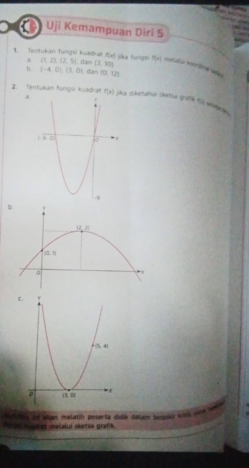 Uji Kemampuan Diri 5
1. Tentukan fungsi kuadrat f(x) jika fungsi f(x) melalu koordina My
a (1,2),(2,5) , dan (3,10)
b. (-4,0),(3,0) , dan (0,12)
2. Tentukan fungsi kuadrat f(x) jika diketahui sketsa graf f(x)
a.
b.
C.
Ad tn inf akan melatih peserta didik dalam berplor kons untak Jod
a ga slwirnt melalui sketsa grafik.