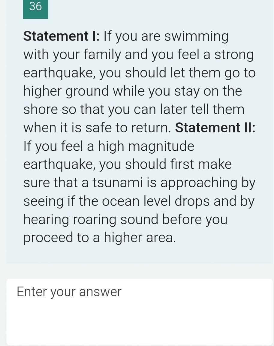 Statement I: If you are swimming 
with your family and you feel a strong 
earthquake, you should let them go to 
higher ground while you stay on the 
shore so that you can later tell them 
when it is safe to return. Statement II: 
If you feel a high magnitude 
earthquake, you should first make 
sure that a tsunami is approaching by 
seeing if the ocean level drops and by 
hearing roaring sound before you 
proceed to a higher area. 
Enter your answer