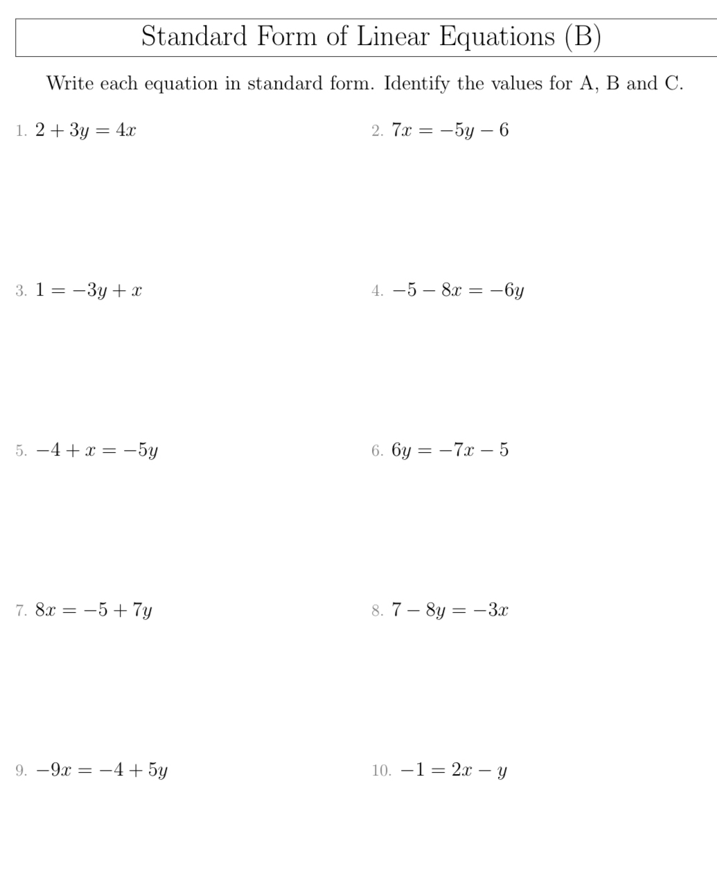 Standard Form of Linear Equations (B) 
Write each equation in standard form. Identify the values for A, B and C. 
1. 2+3y=4x 2. 7x=-5y-6
3. 1=-3y+x 4. -5-8x=-6y
5. -4+x=-5y 6. 6y=-7x-5
7. 8x=-5+7y 8. 7-8y=-3x
9. -9x=-4+5y 10. -1=2x-y