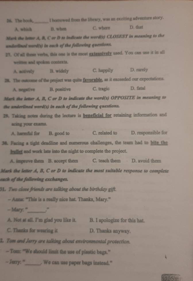 The book,_ I borowed from the library, was an exciting adventure story.
A. whith B. what C. where D. that
Mark the letter A, B, Cor D to indicste the word(1) CLOSEST in meaning to the
underlined word(s) in each of the following questions.
27. Of all these verbe, this one is the most extensively used. You can use it in all
writtes and spoken contexts.
A. actively B. widely C. happily D. rarely
28. The outoome of the project was quite favorable, as it exceeded our expectations.
A. negative B. positive C. tragic D. fatal
Mark the letter A, B, C or D to indicate the word(s) OPPOSITE in meaning to
the underlined word(s) in each of the following questions.
29. Taking notes during the lecture is beneficial for retaining information and
acing your exams.
A. harmful for B. good to C. related to D. responsible for
30. Facing a tight deadline and numerous challenges, the team had to bife the
bullef and work late into the night to complete the project.
A. improve them B. accept them C. teach them D. avoid them
Mark the letter A, B, C or D to indicate the most suitable response to complete
each of the following exchanges.
31. Two close friends are talking about the birthday gift.
- Anna: “This is a really nice hat. Thanks, Mary.”
- Mary: "_ ."
A. Not at all. I'm glad you like it. B. I spologize for this hat.
C. Thanks for wearing it D. Thanks anyway.
1. Tam and Jerry are talking about environmental protection.
— Tom: “We should limit the use of plastic bags.”
~ Jurry: “_ . We can use paper bags instead."
1105