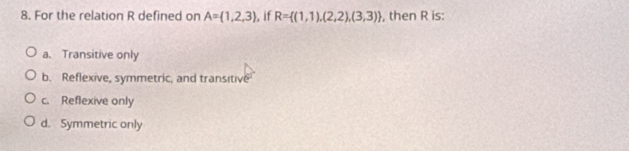 For the relation R defined on A= 1,2,3 , if R= (1,1),(2,2),(3,3) , then R is:
a. Transitive only
b. Reflexive, symmetric, and transitive
c. Reflexive only
d. Symmetric only