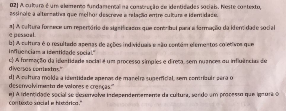 A cultura é um elemento fundamental na construção de identidades sociais. Neste contexto,
assinale a alternativa que melhor descreve a relação entre cultura e identidade.
a) A cultura fornece um repertório de significados que contribui para a formação da identidade social
e pessoal.
b) A cultura é o resultado apenas de ações individuais e não contém elementos coletivos que
influenciam a identidade social.”
c) A formação da identidade social é um processo simples e direta, sem nuances ou influências de
diversos contextos.”
d) A cultura molda a identidade apenas de maneira superficial, sem contribuir para o
desenvolvimento de valores e crenças."
e) A identidade social se desenvolve independentemente da cultura, sendo um processo que ignora o
contexto social e histórico.”