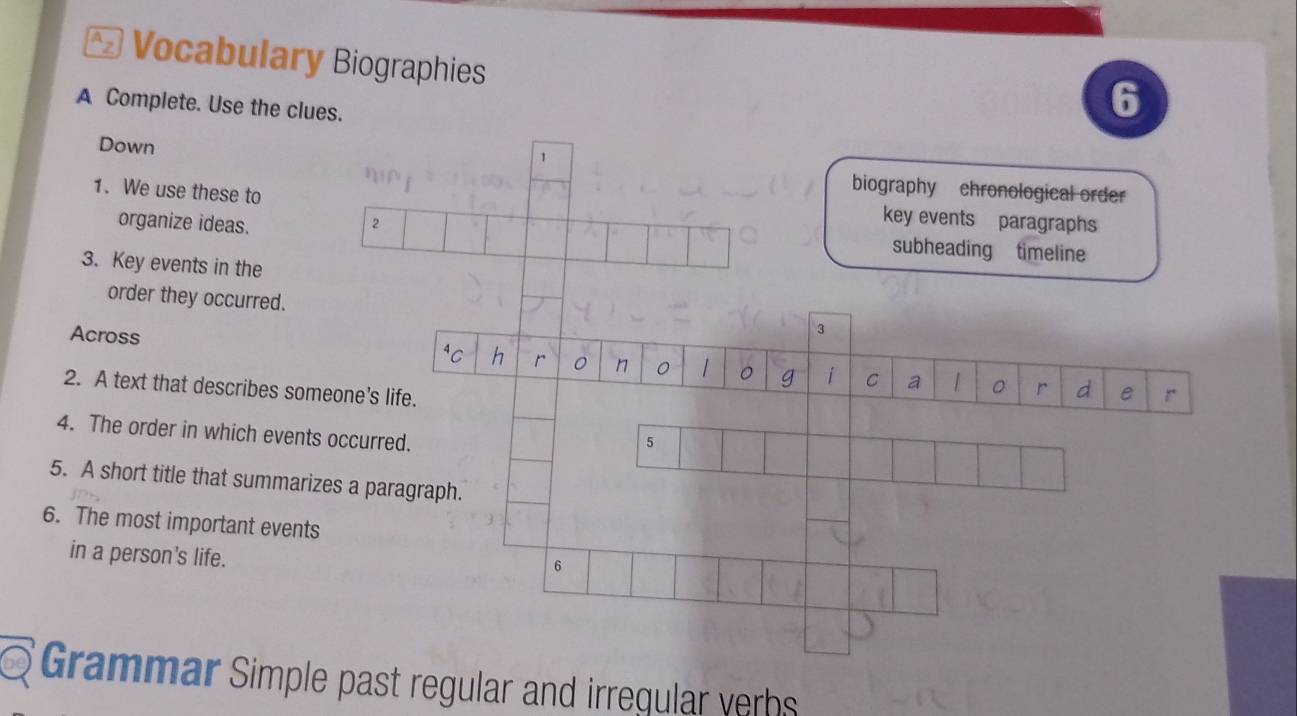 Vocabulary Biographies 
A Complete. Use the clues. 
6 
1 
Down biography chronological order 
1. We use these to 
key events paragraphs 
organize ideas. 2 subheading timeline 
3. Key events in the 
order they occurred. 
Across 
3 
r 。 n 1 。 g i C a r d e r 
2. A text that describes someone's life. 
4. The order in which events occurred. 
5 
5. A short title that summarizes a paragraph. 
6. The most important events 
in a person's life. 
6 
Grammar Simple past regular and irregular verhs