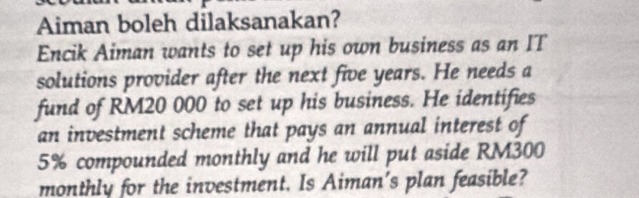 Aiman boleh dilaksanakan? 
Encik Aiman wants to set up his own business as an IT 
solutions provider after the next five years. He needs a 
fund of RM20 000 to set up his business. He identifies 
an investment scheme that pays an annual interest of
5% compounded monthly and he will put aside RM300
monthly for the investment. Is Aiman's plan feasible?