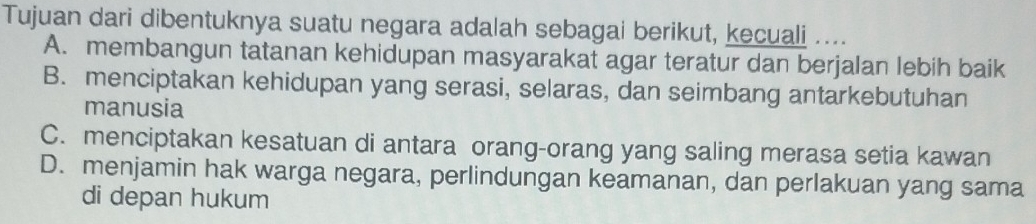 Tujuan dari dibentuknya suatu negara adalah sebagai berikut, kecuali ....
A. membangun tatanan kehidupan masyarakat agar teratur dan berjalan lebih baik
B. menciptakan kehidupan yang serasi, selaras, dan seimbang antarkebutuhan
manusia
C. menciptakan kesatuan di antara orang-orang yang saling merasa setia kawan
D. menjamin hak warga negara, perlindungan keamanan, dan perlakuan yang sama
di depan hukum