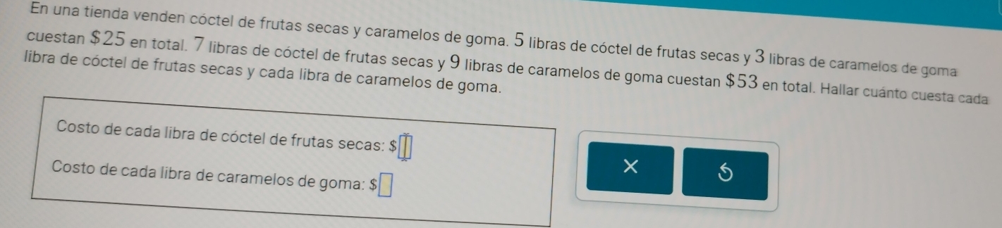 En una tienda venden cóctel de frutas secas y caramelos de goma. 5 libras de cóctel de frutas secas y 3 libras de caramelos de goma 
cuestan $25 en total. 7 libras de cóctel de frutas secas y 9 libras de caramelos de goma cuestan $53 en total. Hallar cuánto cuesta cada 
libra de cóctel de frutas secas y cada libra de caramelos de goma. 
Costo de cada libra de cóctel de frutas secas: b□°
Costo de cada libra de caramelos de goma: $□