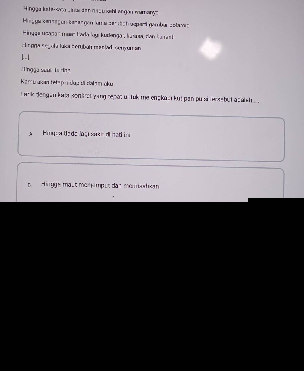 Hingga kata-kata cinta dan rindu kehilangan warnanya
Hingga kenangan-kenangan lama berubah seperti gambar polaroid
Hingga ucapan maaf tiada lagi kudengar, kurasa, dan kunanti
Hingga segala luka berubah menjadi senyuman
[...]
Hingga saat itu tiba
Kamu akan tetap hidup di dalam aku
Larik dengan kata konkret yang tepat untuk melengkapi kutipan puisi tersebut adalah ....
A Hingga tiada lagi sakit di hati ini
B Hingga maut menjemput dan memisahkan