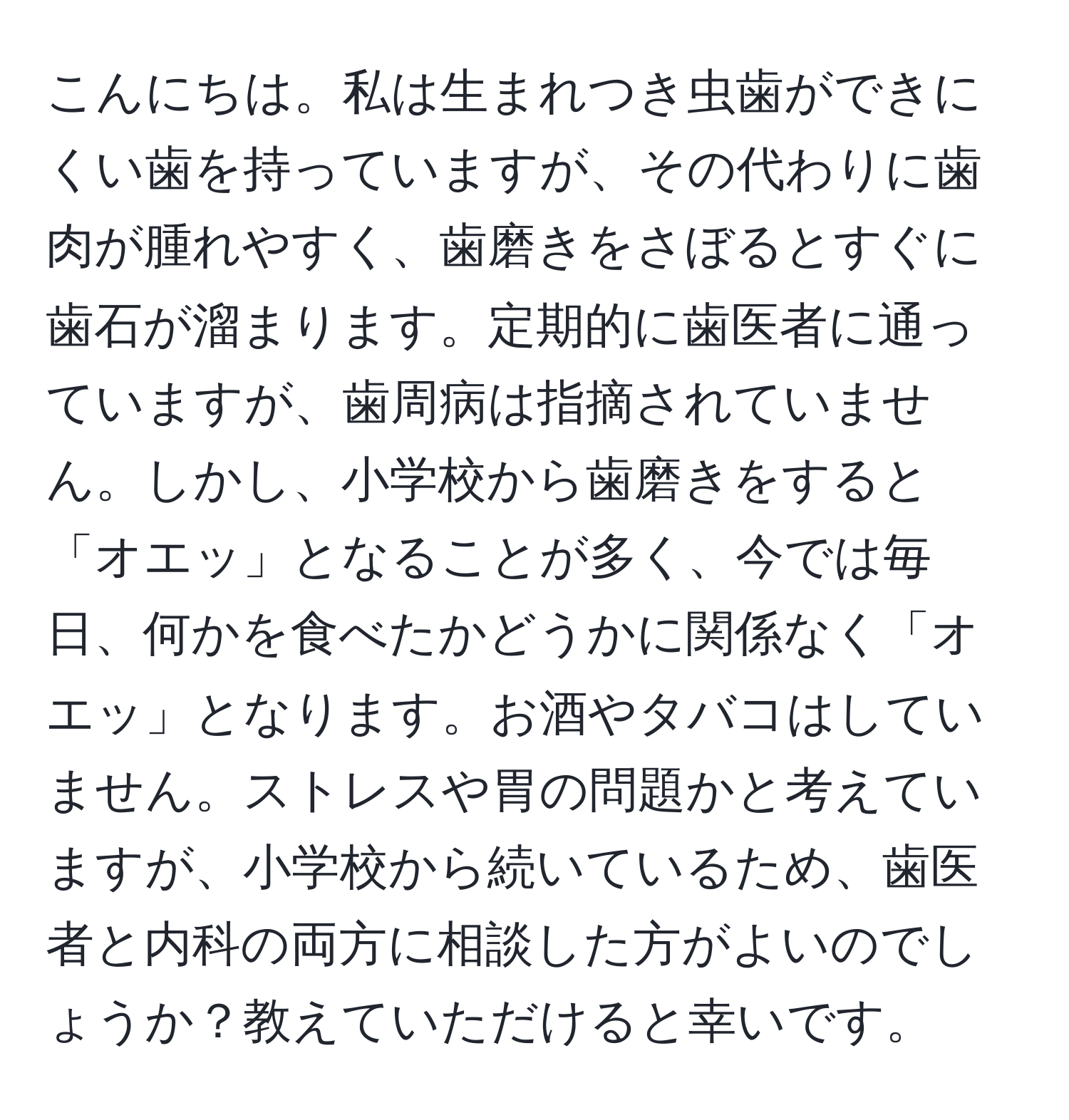 こんにちは。私は生まれつき虫歯ができにくい歯を持っていますが、その代わりに歯肉が腫れやすく、歯磨きをさぼるとすぐに歯石が溜まります。定期的に歯医者に通っていますが、歯周病は指摘されていません。しかし、小学校から歯磨きをすると「オエッ」となることが多く、今では毎日、何かを食べたかどうかに関係なく「オエッ」となります。お酒やタバコはしていません。ストレスや胃の問題かと考えていますが、小学校から続いているため、歯医者と内科の両方に相談した方がよいのでしょうか？教えていただけると幸いです。