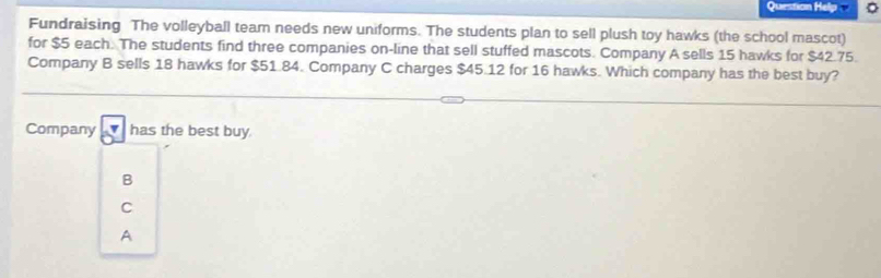 Question Hé
Fundraising The volleyball team needs new uniforms. The students plan to sell plush toy hawks (the school mascot)
for $5 each. The students find three companies on-line that sell stuffed mascots. Company A sells 15 hawks for $42.75.
Company B sells 18 hawks for $51.84. Company C charges $45.12 for 16 hawks. Which company has the best buy?
Company △ has the best buy.
B
C
A