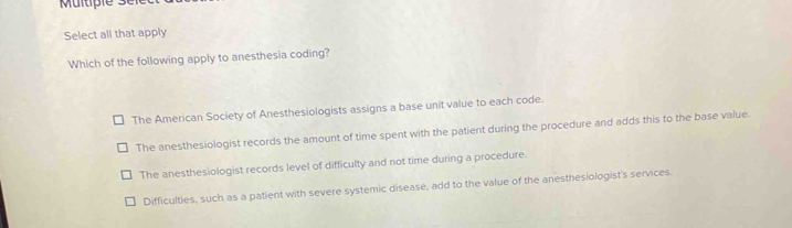 Select all that apply
Which of the following apply to anesthesia coding?
The American Society of Anesthesiologists assigns a base unit value to each code.
The anesthesiologist records the amount of time spent with the patient during the procedure and adds this to the base value.
The anesthesiologist records level of difficulty and not time during a procedure.
Difficulties, such as a patient with severe systemic disease, add to the value of the anesthesiologist's services.