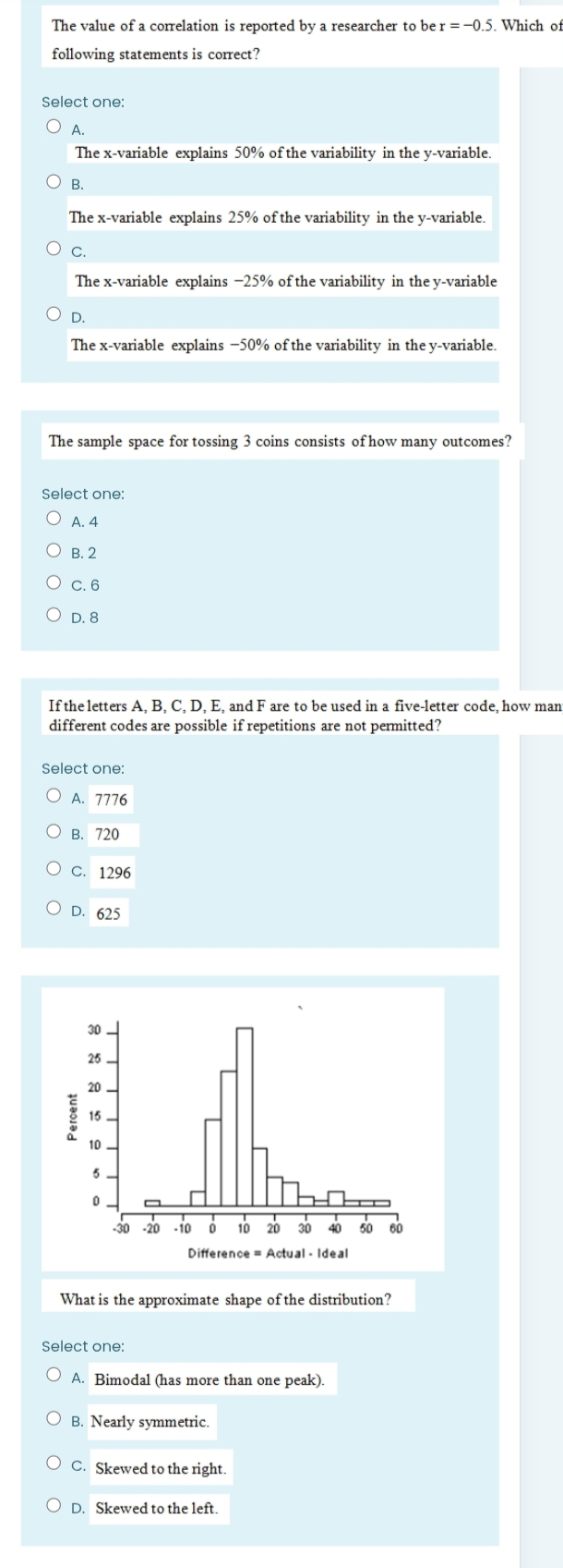 The value of a correlation is reported by a researcher to be r=-0.5. . Which of
following statements is correct?
Select one:
A.
The x -variable explains 50% of the variability in the y -variable.
B.
The x -variable explains 25% of the variability in the y -variable
C.
The x -variable explains −25% of the variability in the y -variable
D.
The x -variable explains −50% of the variability in the y -variable.
The sample space for tossing 3 coins consists of how many outcomes?
Select one:
A. 4
B. 2
C. 6
D. 8
If the letters A, B, C, D, E, and F are to be used in a five-letter code, how man
different codes are possible if repetitions are not permitted?
Select one:
A. 7776
B. 720
C. 1296
D. 625
What is the approximate shape of the distribution?
Select one:
A. Bimodal (has more than one peak).
B. Nearly symmetric.
C. Skewed to the right.
D. Skewed to the left.