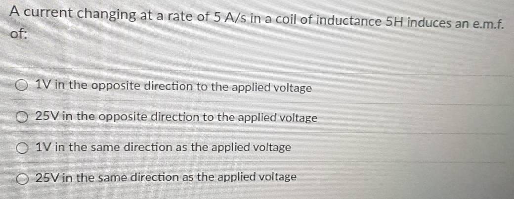 A current changing at a rate of 5 A/s in a coil of inductance 5H induces an e. m.f.
of:
1V in the opposite direction to the applied voltage
25V in the opposite direction to the applied voltage
1V in the same direction as the applied voltage
25V in the same direction as the applied voltage