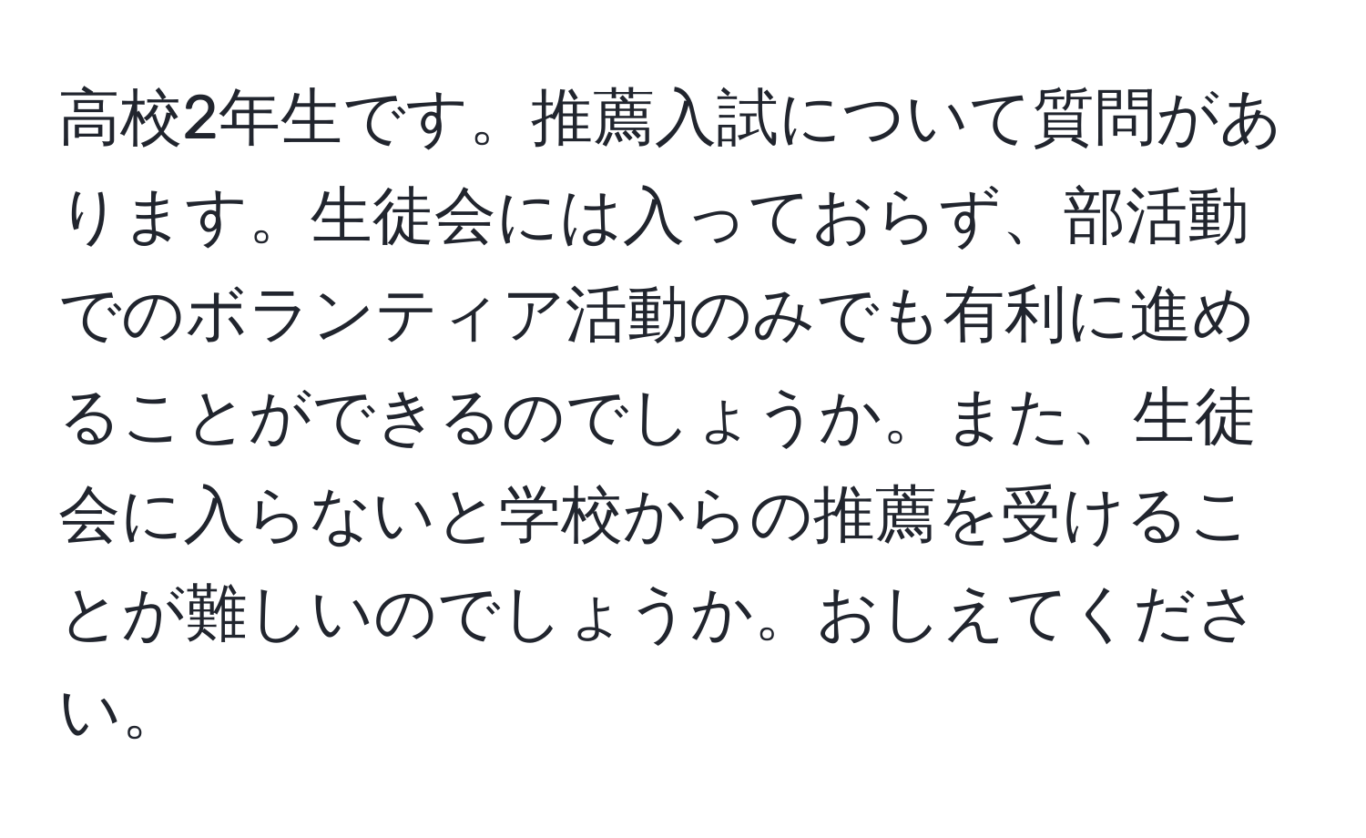 高校2年生です。推薦入試について質問があります。生徒会には入っておらず、部活動でのボランティア活動のみでも有利に進めることができるのでしょうか。また、生徒会に入らないと学校からの推薦を受けることが難しいのでしょうか。おしえてください。