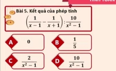 Kết quả của phép tính
( 1/x-1 - 1/x+1 ): 10/x^2-1 
A 0 B  1/5 
c  2/x^2-1  D  10/x^2-1 