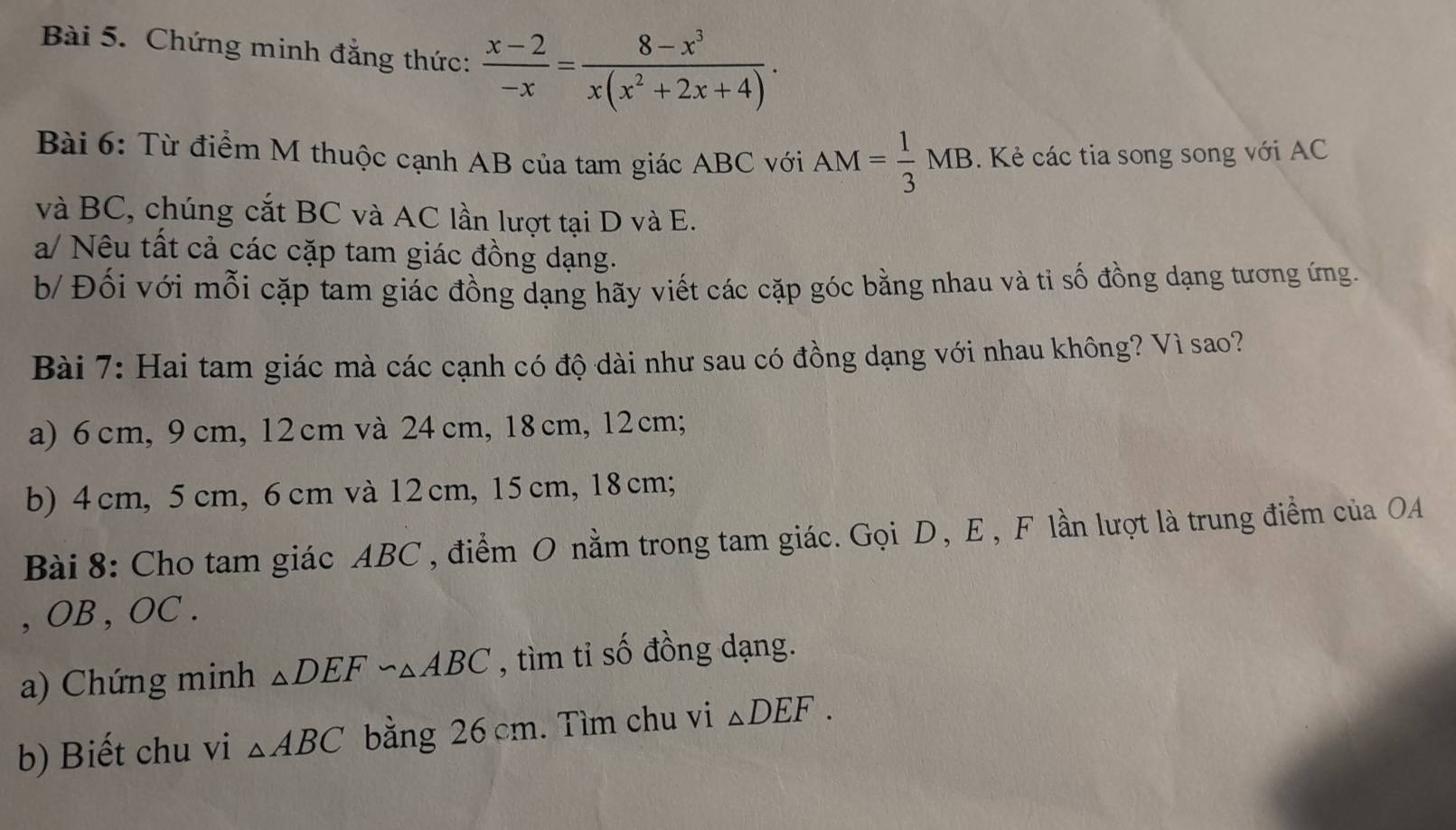 Chứng minh đẳng thức:  (x-2)/-x = (8-x^3)/x(x^2+2x+4) . 
Bài 6: Từ điểm M thuộc cạnh AB của tam giác ABC với AM= 1/3 MB. Kẻ các tia song song với AC
và BC, chúng cắt BC và AC lần lượt tại D và E.
a/ Nêu tất cả các cặp tam giác đồng dạng.
b/ Đối với mỗi cặp tam giác đồng dạng hãy viết các cặp góc bằng nhau và ti số đồng dạng tương ứng.
Bài 7: Hai tam giác mà các cạnh có độ dài như sau có đồng dạng với nhau không? Vì sao?
a) 6cm, 9 cm, 12 cm và 24 cm, 18cm, 12 cm;
b) 4 cm, 5 cm, 6 cm và 12cm, 15 cm, 18 cm;
Bài 8: Cho tam giác ABC , điểm O nằm trong tam giác. Gọi D, E, F lần lượt là trung điểm của OA
, OB , OC.
a) Chứng minh △ DEF∽ △ ABC , tìm tỉ số đồng dạng.
b) Biết chu vi △ ABC bằng 26 cm. Tìm chu vi △ DEF.