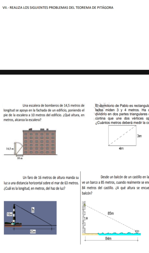 VII.- REALIZA LOS SIGUIENTES PROBLEMAS DEL TEOREMA DE PITÁGORA 
Una escalera de bomberos de 14,5 metros de El dormitorio de Pablo es rectangula 
longitud se apoya en la fachada de un edificio, poniendo el lados miden 3 y 4 metros. Ha 
pie de la escalera a 10 metros del edificio. ¿Qué altura, en dividirlo en dos partes triangulares 
metros, alcanza la escalera? cortina que une dos vértices op 
¿Cuántos metros deberá medir la co 
Un faro de 16 metros de altura manda su Desde un balcón de un castillo en la 
luz a una distancia horizontal sobre el mar de 63 metros. ve un barco a 85 metros, cuando realmente se en 
¿Cuál es la longitud, en metros, del haz de luz? 84 metros del castillo. ¿A qué altura se encue 
balcón?