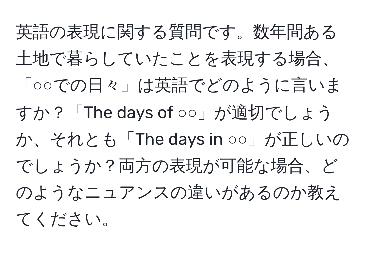 英語の表現に関する質問です。数年間ある土地で暮らしていたことを表現する場合、「○○での日々」は英語でどのように言いますか？「The days of ○○」が適切でしょうか、それとも「The days in ○○」が正しいのでしょうか？両方の表現が可能な場合、どのようなニュアンスの違いがあるのか教えてください。