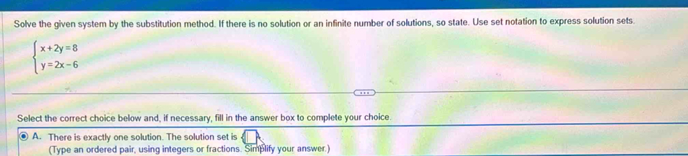 Solve the given system by the substitution method. If there is no solution or an infinite number of solutions, so state. Use set notation to express solution sets.
beginarrayl x+2y=8 y=2x-6endarray.
Select the correct choice below and, if necessary, fill in the answer box to complete your choice.
A. There is exactly one solution. The solution set is
(Type an ordered pair, using integers or fractions. Simplify your answer.)