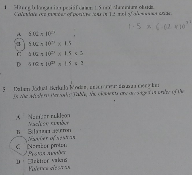 Hitung bilangan ion positif dalam 1.5 mol aluminium oksida.
Calculate the number of positive ions in 1.5 mol of aluminium oxide.
A 6.02* 10^(23)
B 6.02* 10^(23)* 1.5
C 6.02* 10^(23)* 1.5* 3
D 6.02* 10^(23)* 1.5* 2
5 Dalam Jadual Berkala Moden, unsur-unsur disusun mengikut
In the Modern Periodic Table, the elements are arranged in order of the
A Nombor nukleon
Nucleon number
B Bilangan neutron
、 Number of neutron
C Nombor proton
Proton number
D Elektron valens
Valence electron