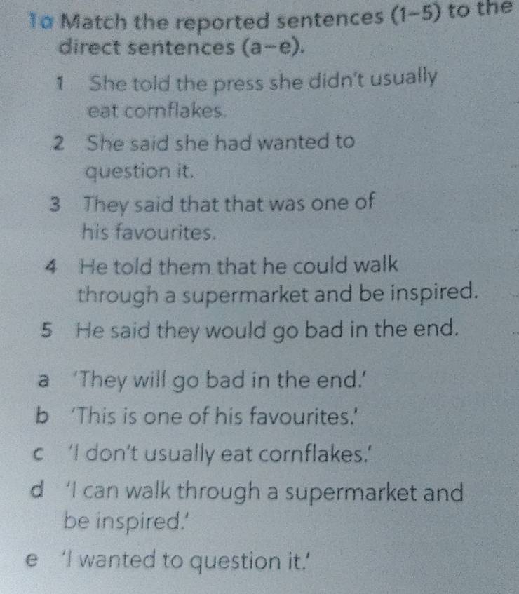 1α Match the reported sentences (1-5) to the
direct sentences (a-e). 
1 She told the press she didn't usually
eat cornflakes.
2 She said she had wanted to
question it.
3 They said that that was one of
his favourites.
4 He told them that he could walk
through a supermarket and be inspired.
5 He said they would go bad in the end.
a ‘They will go bad in the end.’
b ‘This is one of his favourites.’
c‘I don’t usually eat cornflakes.’
d ‘I can walk through a supermarket and 
be inspired.'
e ‘I wanted to question it.’