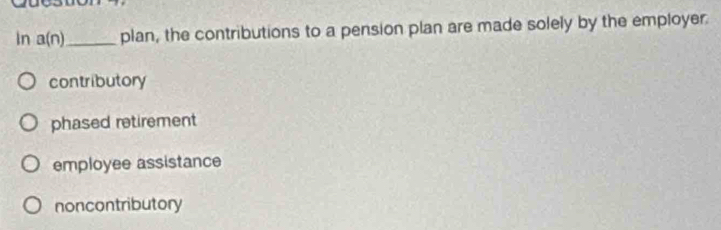 wuy
In a(n) _ plan, the contributions to a pension plan are made solely by the employer.
contributory
phased retirement
employee assistance
noncontributory