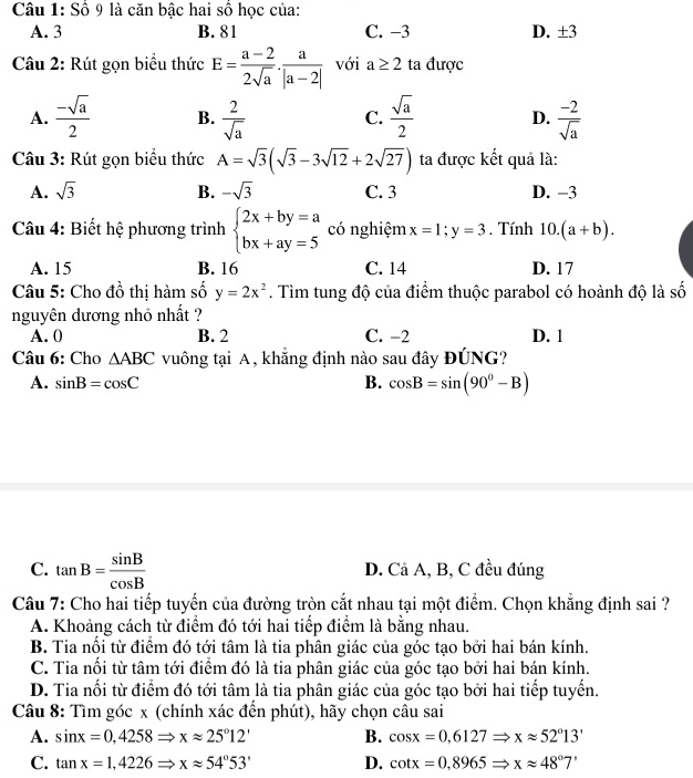 Số 9 là căn bậc hai số học của:
A. 3 B. 81 C. −3 D. ± 3
Câu 2: Rút gọn biểu thức E= (a-2)/2sqrt(a) ·  a/|a-2|  với a≥ 2 ta được
A.  (-sqrt(a))/2  B.  2/sqrt(a)  C.  sqrt(a)/2  D.  (-2)/sqrt(a) 
Câu 3: Rút gọn biểu thức A=sqrt(3)(sqrt(3)-3sqrt(12)+2sqrt(27)) ta được kết quả là:
A. sqrt(3) B. -sqrt(3) C. 3 D. -3
Câu 4: Biết hệ phương trình beginarrayl 2x+by=a bx+ay=5endarray. có nghiệm x=1;y=3. Tính 10.(a+b).
A. 15 B. 16 C. 14 D. 17
Câu 5: Cho đồ thị hàm số y=2x^2. Tìm tung độ của điểm thuộc parabol có hoành độ là số
nguyên dương nhỏ nhất ?
A. 0 B. 2 C. −2 D. 1
Câu 6: Cho △ ABC vuông tại A, khẳng định nào sau đây ĐÚNG?
A. sin B=cos C B. cos B=sin (90°-B)
C. tan B= sin B/cos B  D. Cả A, B, C đều đúng
Câu 7: Cho hai tiếp tuyến của đường tròn cắt nhau tại một điểm. Chọn khẳng định sai ?
A. Khoảng cách từ điểm đó tới hai tiếp điểm là bằng nhau.
B. Tia nổi từ điểm đó tới tâm là tia phân giác của góc tạo bởi hai bán kính.
C. Tia nổi từ tâm tới điểm đó là tia phân giác của góc tạo bởi hai bán kính.
D. Tia nổi từ điểm đó tới tâm là tia phân giác của góc tạo bởi hai tiếp tuyến.
Câu 8: Tìm góc x (chính xác đến phút), hãy chọn câu sai
A. sin x=0,4258Rightarrow xapprox 25°12' B. cos x=0,6127Rightarrow xapprox 52°13'
C. tan x=1,4226Rightarrow xapprox 54°53' D. cot x=0.8965Rightarrow xapprox 48°7'