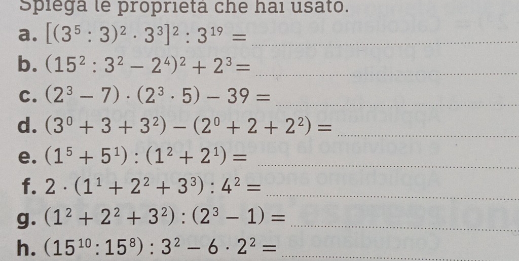 Spiega le proprietá che hai usato. 
a. [(3^5:3)^2· 3^3]^2:3^(19)= _ 
b. (15^2:3^2-2^4)^2+2^3= _ 
C. (2^3-7)· (2^3· 5)-39= _ 
d. (3^0+3+3^2)-(2^0+2+2^2)= _ 
e. (1^5+5^1):(1^2+2^1)= _ 
f. 2· (1^1+2^2+3^3):4^2= _ 
g. (1^2+2^2+3^2):(2^3-1)= _ 
h. (15^(10):15^8):3^2-6· 2^2= _