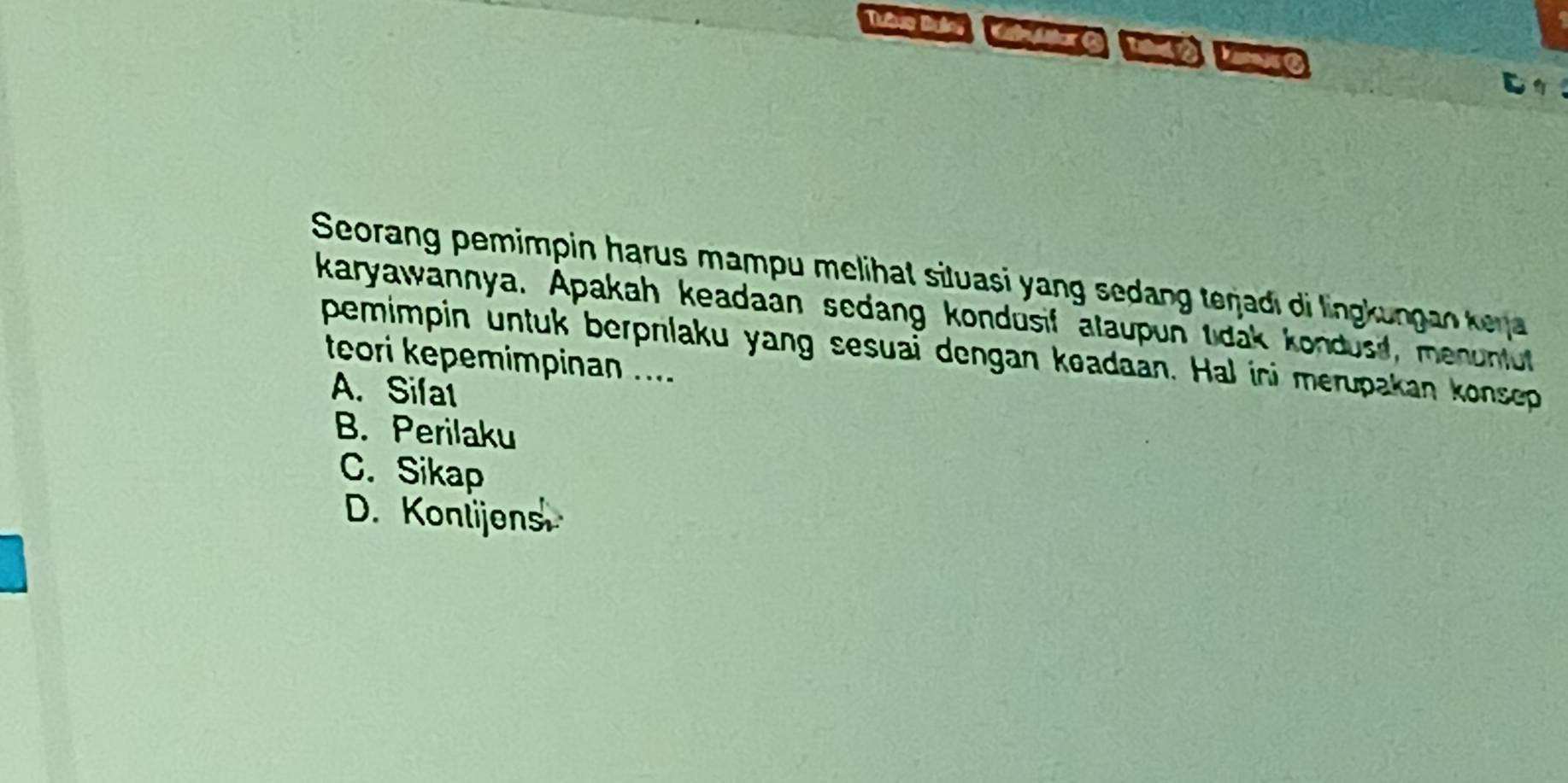 Seorang pemimpin harus mampu melihat situasi yang sedang teŋjadı di lingkungan keja 
karyawannya. Apakah keadaan sedang kondusif alaupun tidak kondusi, menunfut
pemimpin untuk berprlaku yang sesuai dengan koadaan. Hal ini merupakan konsep
teori kepemimpinan ....
A. Sifat
B. Perilaku
C. Sikap
D. Konlijens