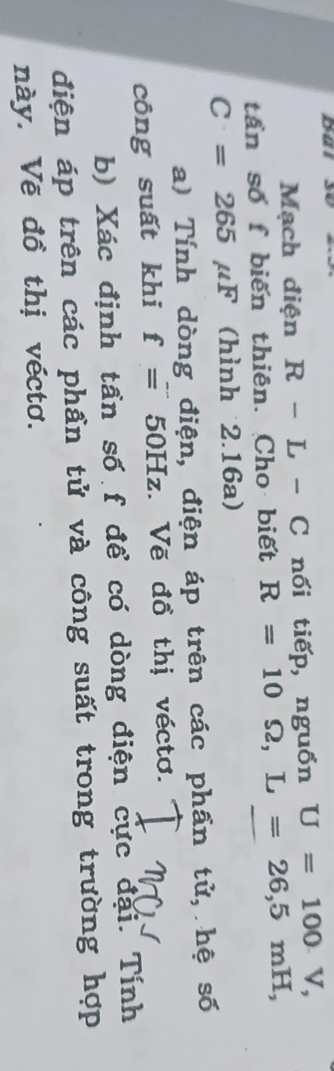 Mạch điện R-L-C nổi tiếp, nguồn U=100V, 
tần số f biến thiên. Cho biết R=10Omega , L=26, 5mH,
C=265mu F (hình 2.16a) 
a) Tính dòng điện, điện áp trên các phần tử, hệ số 
công suất khi f=50Hz. Vẽ đồ thị véctơ. 
b) Xác định tần số f để có dòng điện cực đại. Tính 
điện áp trên các phần tử và công suất trong trường hợp 
này. Vẽ đồ thị véctơ.