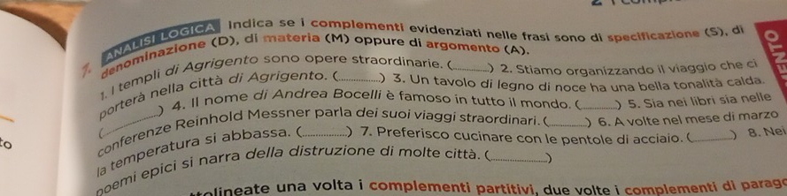 ANALISiLOGICA Indica se i complementi evidenziati nelle frasi sono di specificazione (S), di 
denominazione (D), di materia (M) oppure di argomento (A). 
1, I templi di Agrigento sono opere straordinarie. ( _) 2. Stiamo organizzando il viaggio che ci 
porterà nella città di Agrigento. e _) 3. Un tavolo di legno di noce ha una bella tonalità calda. 
) 4. Il nome di Andrea Bocelli è famoso in tutto il mondo. ( ) 5. Sia nei libri sía nelle 
_o conferenze Reinhold Messner parla dei suoi viaggi straordinari. ( _) 6. A volte nel mese di marzo 
la temperatura si abbassa. ) 7. Preferisco cucinare con le pentole di acciaio.( ) 
npemi epici si narra della distruzione di molte città. ( _) 8. Nei 
olineate una volta i complementi partitivi, due volte i complementi di paragó