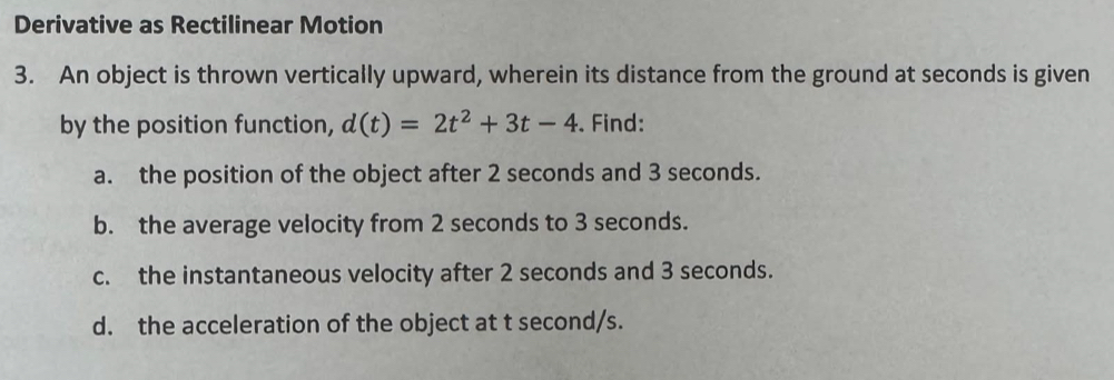 Derivative as Rectilinear Motion 
3. An object is thrown vertically upward, wherein its distance from the ground at seconds is given 
by the position function, d(t)=2t^2+3t-4. Find: 
a. the position of the object after 2 seconds and 3 seconds. 
b. the average velocity from 2 seconds to 3 seconds. 
c. the instantaneous velocity after 2 seconds and 3 seconds. 
d. the acceleration of the object at t second/s.